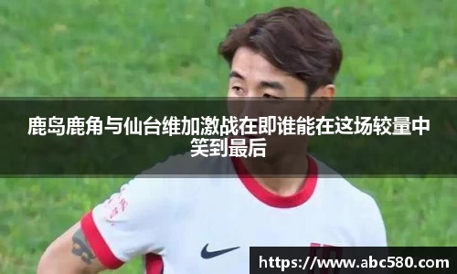 鹿岛鹿角与仙台维加激战在即谁能在这场较量中笑到最后